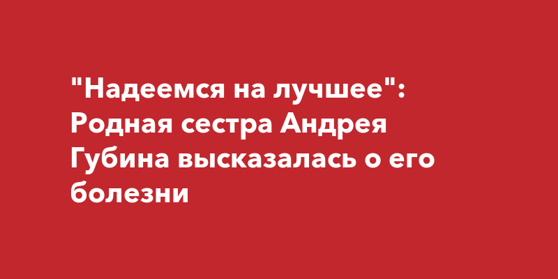 Родная сестра Андрея Губина впервые подтвердила информацию о тяжелом заболевании певца